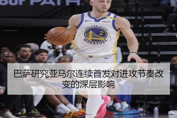 巴萨研究亚马尔连续首发对进攻节奏改变的深层影响