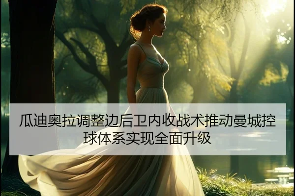 瓜迪奥拉调整边后卫内收战术推动曼城控球体系实现全面升级