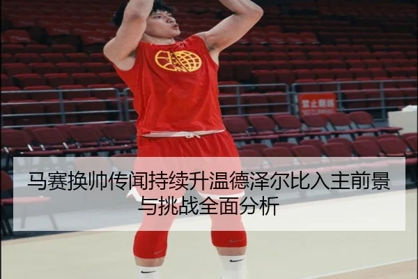 马赛换帅传闻持续升温德泽尔比入主前景与挑战全面分析