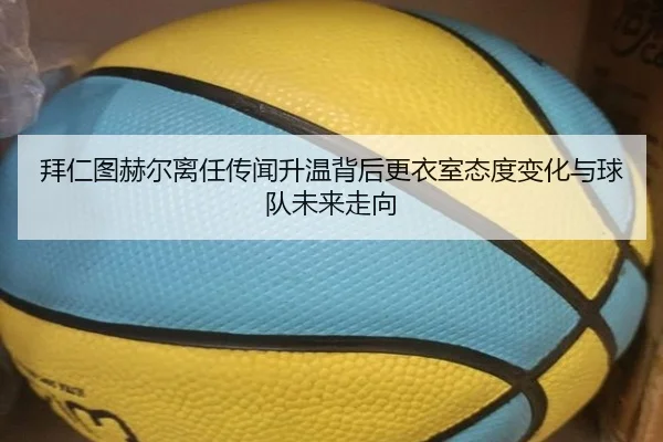 拜仁图赫尔离任传闻升温背后更衣室态度变化与球队未来走向